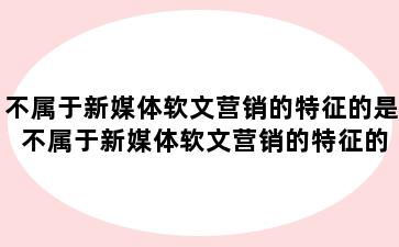 不属于新媒体软文营销的特征的是 不属于新媒体软文营销的特征的是